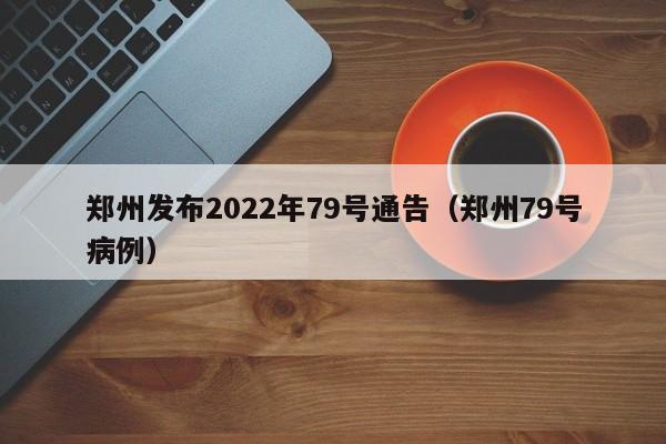 郑州发布2022年79号通告(郑州79号病例)