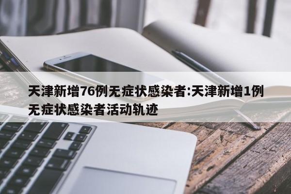 天津新增76例无症状感染者:天津新增1例无症状感染者活动轨迹