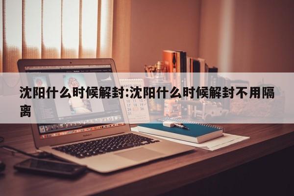 沈阳什么时候解封:沈阳什么时候解封不用隔离