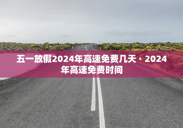 五一放假2024年高速免费几天 · 2024年高速免费时间