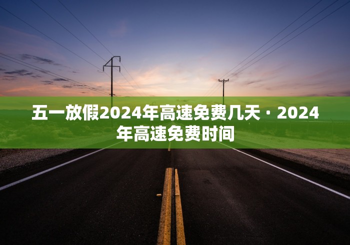 五一放假2024年高速免费几天 · 2024年高速免费时间