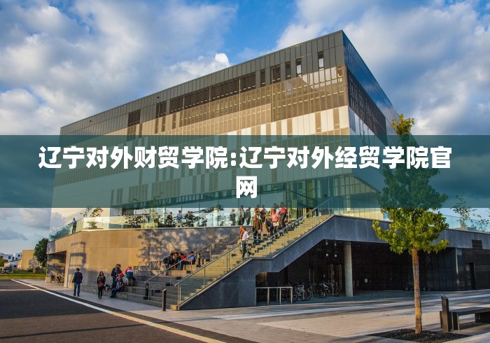 辽宁对外财贸学院:辽宁对外经贸学院官网