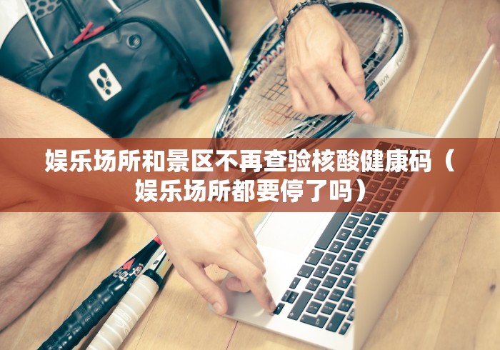娱乐场所和景区不再查验核酸健康码（娱乐场所都要停了吗）