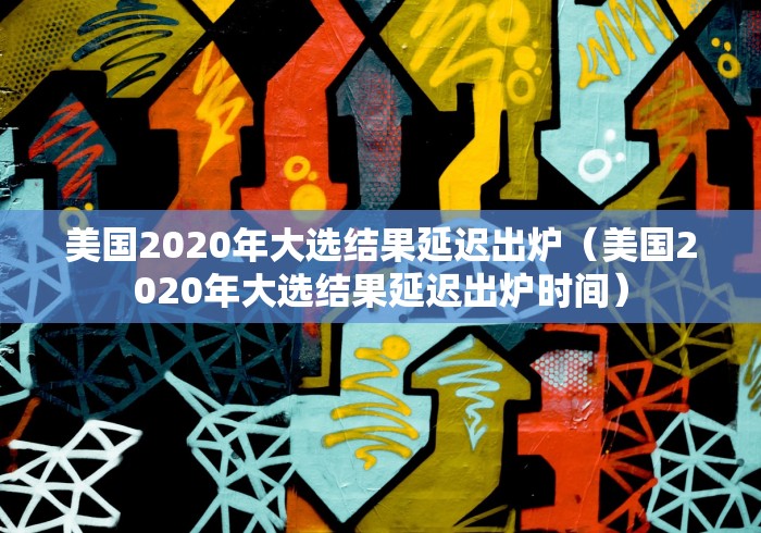 美国2020年大选结果延迟出炉（美国2020年大选结果延迟出炉时间）