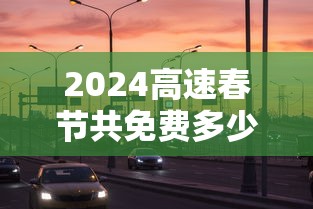 2024高速春节共免费多少天:2024高速春节共免费多少天啊