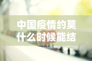 中国疫情约莫什么时候能结束:中国疫情什么时候能完全结束