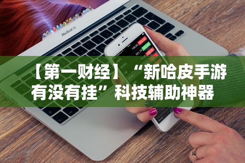 【第一财经】“新哈皮手游有没有挂	”科技辅助神器手机版