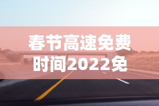 春节高速免费时间2022免费几天/春节高速免费时间安排 春节高速免费时间2022免费几天/春节高速免费时间安排