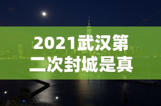 2021武汉第二次封城是真的吗（武汉第二次疫情爆发）