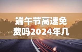 端午节高速免费吗2024年几天(2021年端午节高速免费通行吗) 端午节高速免费吗2024年几天(2021年端午节高速免费通行吗)