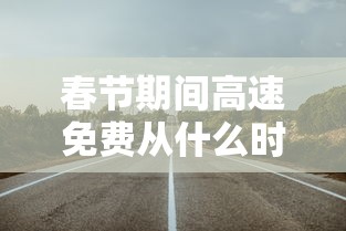 春节期间高速免费从什么时候开始/春节高速免费什么时候开始? 春节期间高速免费从什么时候开始/春节高速免费什么时候开始?