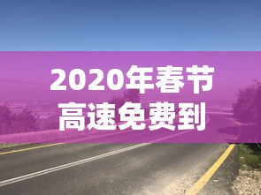 2020年春节高速免费到几号:2020年春节高速免费到几号开始 2020年春节高速免费到几号:2020年春节高速免费到几号开始