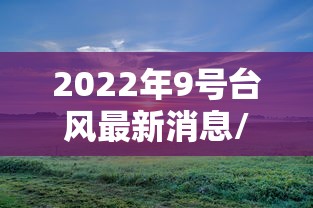 2022年9号台风最新消息/2022年9号台风最新消息今天 2022年9号台风最新消息/2022年9号台风最新消息今天