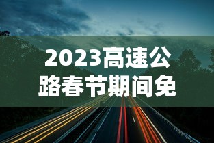 2023高速公路春节期间免费时间/2o21年春节高速路免费