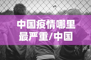 中国疫情哪里最严重/中国疫情哪里最严重2021
