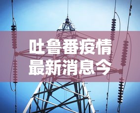 吐鲁番疫情最新消息今天:吐鲁番疫情最新报道