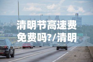 清明节高速费免费吗?/清明节高速公路免路费吗
