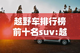 越野车排行榜前十名suv:越野汽车排行榜前十名品牌 越野车排行榜前十名suv:越野汽车排行榜前十名品牌