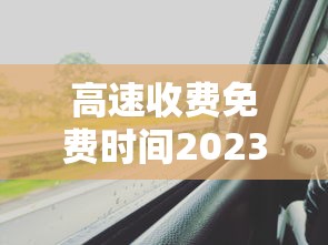 高速收费免费时间2023/2022年高速免费通知
