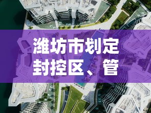 潍坊市划定封控区、管控区、防范区范围（潍坊市划定封控区,管控区,防范区范围是什么）