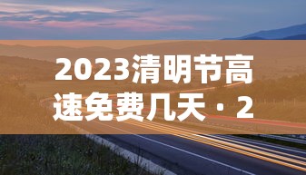 2023清明节高速免费几天 · 21年清明节高速公路免费吗?