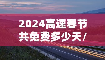 2024高速春节共免费多少天/2024高速春节共免费多少天啊