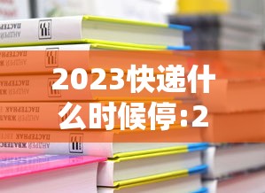 2023快递什么时候停:2023快递什么时候停运 2023快递什么时候停:2023快递什么时候停运