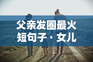 父亲发圈最火短句子 · 女儿表达父爱的文案 父亲发圈最火短句子 · 女儿表达父爱的文案