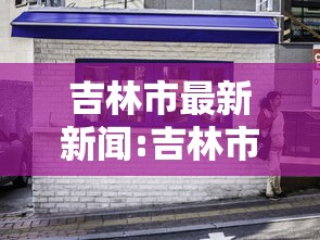 吉林市最新新闻:吉林市最新发布消息