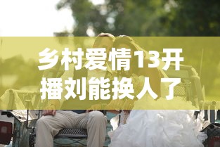 乡村爱情13开播刘能换人了 · 乡村爱情13,刘能