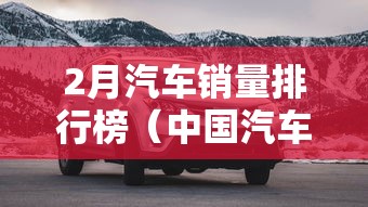 2月汽车销量排行榜（中国汽车销售量排行榜）