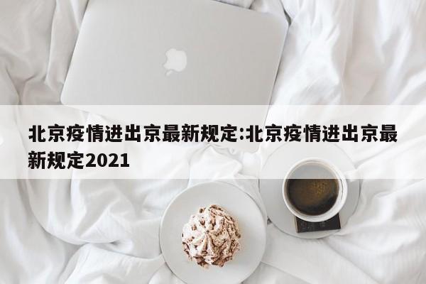 北京疫情进出京最新规定:北京疫情进出京最新规定2021