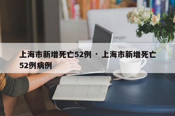 上海市新增死亡52例 · 上海市新增死亡52例病例