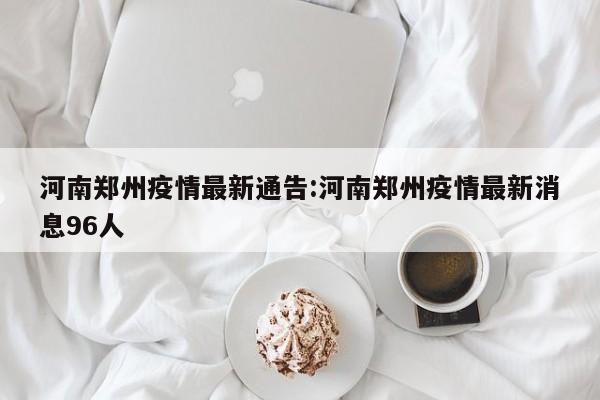河南郑州疫情最新通告:河南郑州疫情最新消息96人