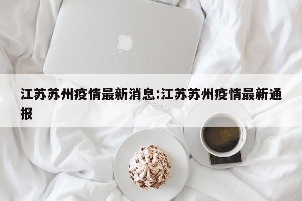 江苏苏州疫情最新消息:江苏苏州疫情最新通报
