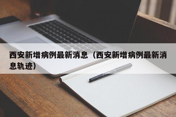 西安新增病例最新消息(西安新增病例最新消息轨迹)