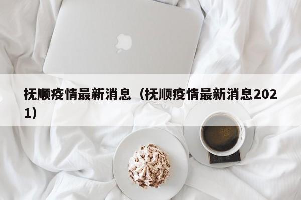 抚顺疫情最新消息（抚顺疫情最新消息2021）