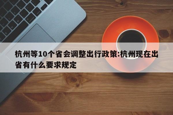 杭州等10个省会调整出行政策:杭州现在出省有什么要求规定