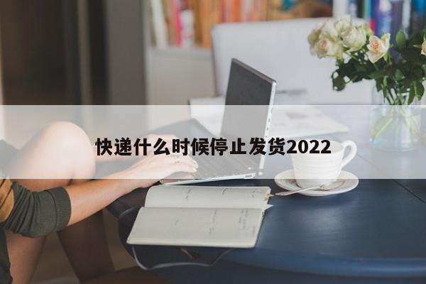 快递什么时候停止发货2022