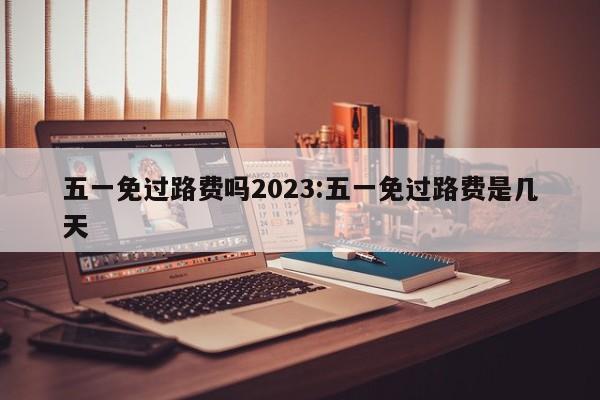 五一免过路费吗2023:五一免过路费是几天