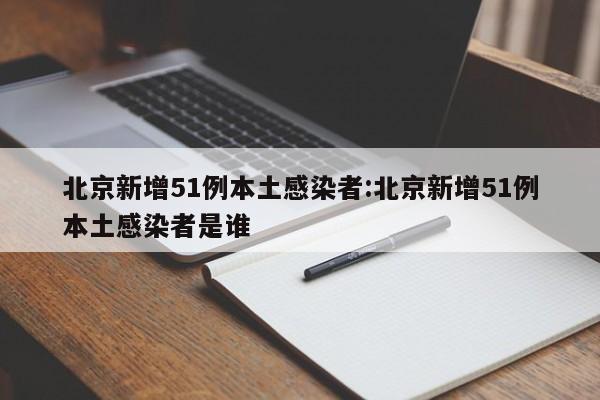 北京新增51例本土感染者:北京新增51例本土感染者是谁