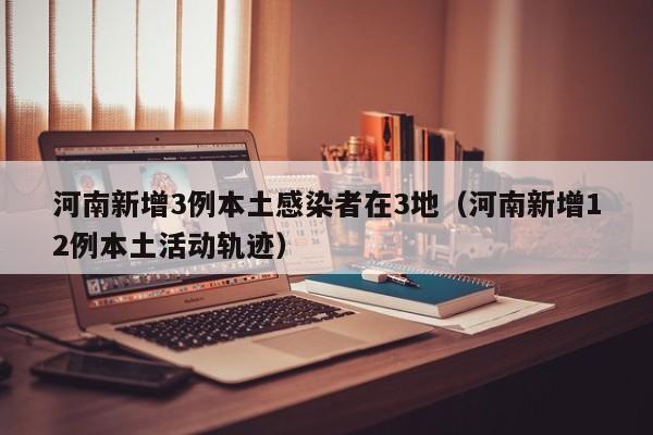 河南新增3例本土感染者在3地(河南新增12例本土活动轨迹)