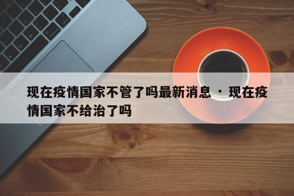 现在疫情国家不管了吗最新消息 · 现在疫情国家不给治了吗