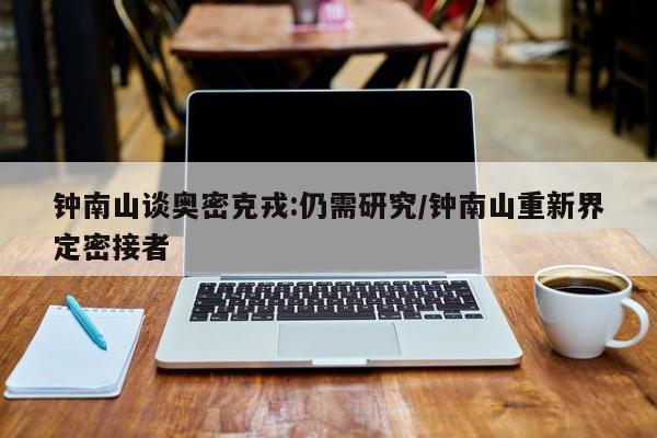 钟南山谈奥密克戎:仍需研究/钟南山重新界定密接者