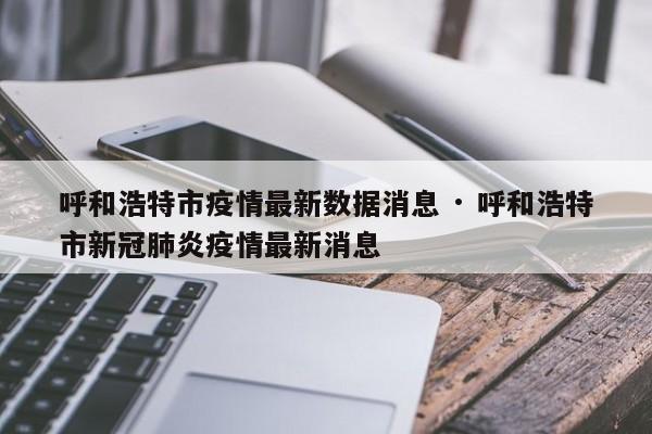 呼和浩特市疫情最新数据消息 · 呼和浩特市新冠肺炎疫情最新消息