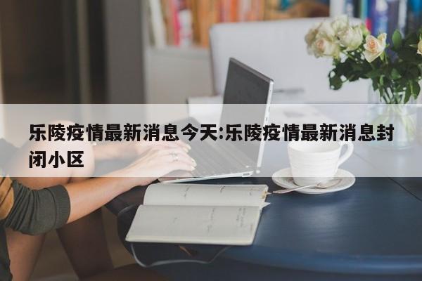 乐陵疫情最新消息今天:乐陵疫情最新消息封闭小区