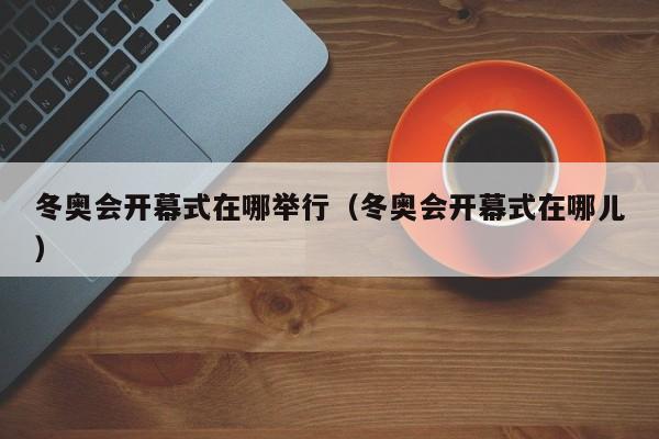 冬奥会开幕式在哪举行(冬奥会开幕式在哪儿)