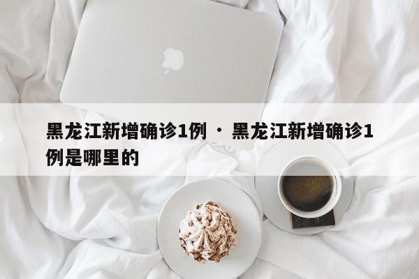 黑龙江新增确诊1例 · 黑龙江新增确诊1例是哪里的