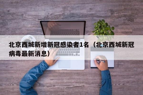 北京西城新增新冠感染者1名(北京西城新冠病毒最新消息)