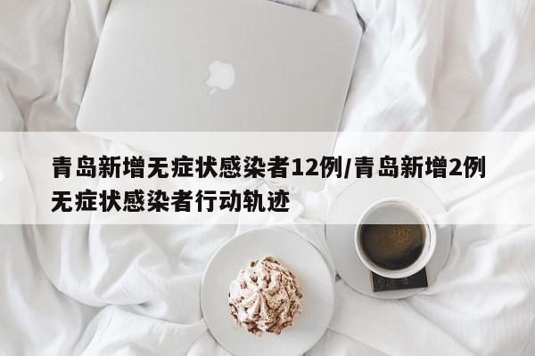 青岛新增无症状感染者12例/青岛新增2例无症状感染者行动轨迹